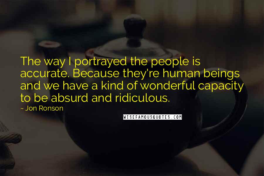 Jon Ronson Quotes: The way I portrayed the people is accurate. Because they're human beings and we have a kind of wonderful capacity to be absurd and ridiculous.