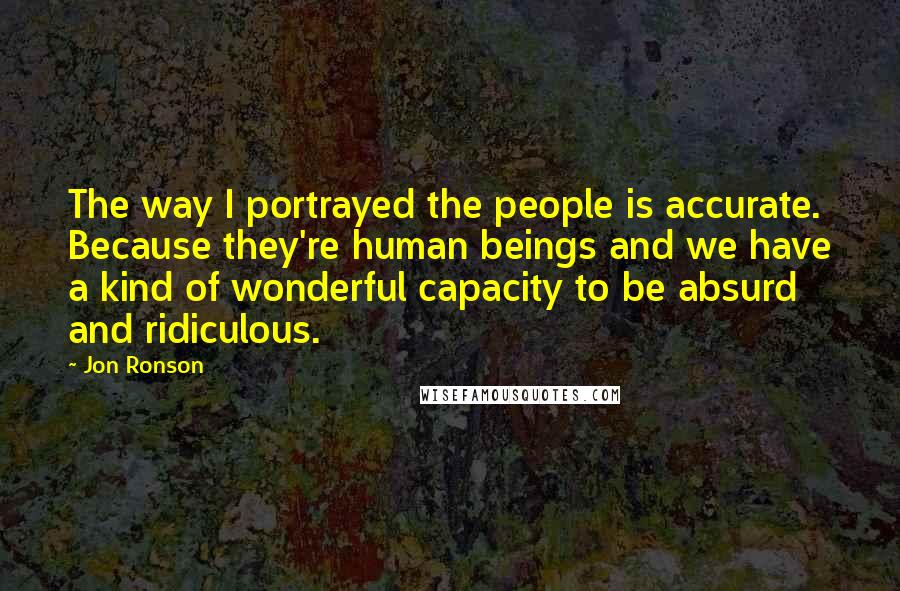 Jon Ronson Quotes: The way I portrayed the people is accurate. Because they're human beings and we have a kind of wonderful capacity to be absurd and ridiculous.