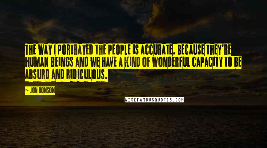 Jon Ronson Quotes: The way I portrayed the people is accurate. Because they're human beings and we have a kind of wonderful capacity to be absurd and ridiculous.