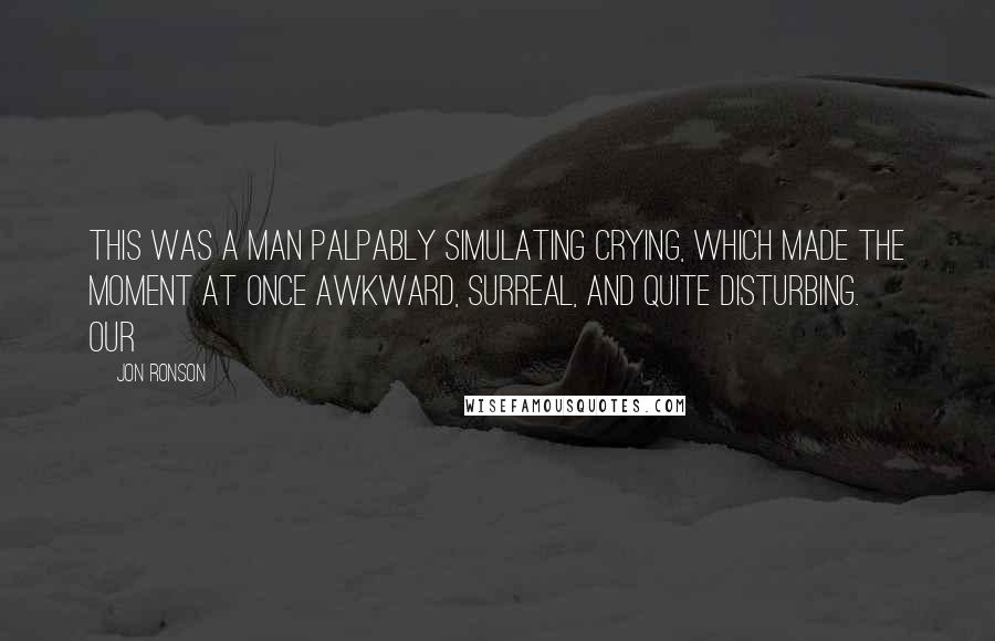 Jon Ronson Quotes: this was a man palpably simulating crying, which made the moment at once awkward, surreal, and quite disturbing. Our
