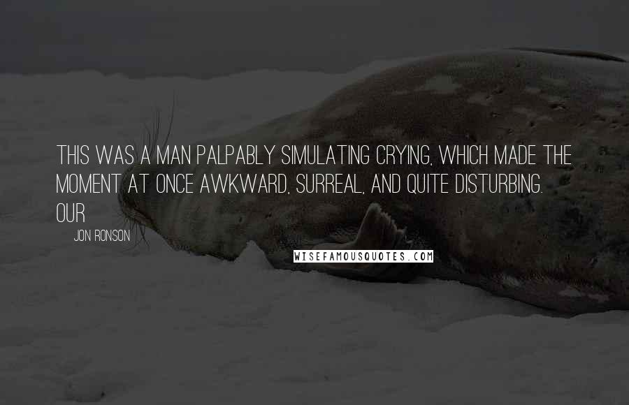 Jon Ronson Quotes: this was a man palpably simulating crying, which made the moment at once awkward, surreal, and quite disturbing.     Our