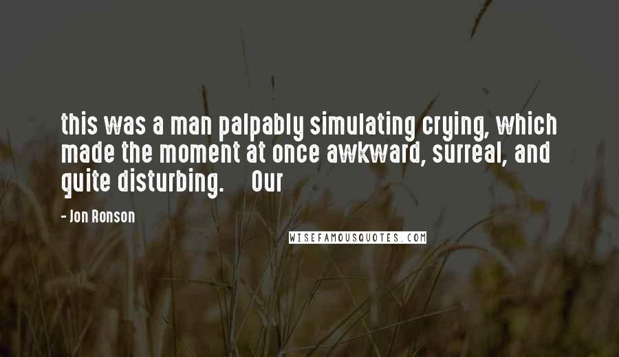 Jon Ronson Quotes: this was a man palpably simulating crying, which made the moment at once awkward, surreal, and quite disturbing.     Our