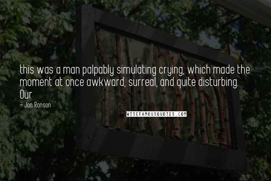 Jon Ronson Quotes: this was a man palpably simulating crying, which made the moment at once awkward, surreal, and quite disturbing.     Our
