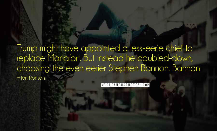 Jon Ronson Quotes: Trump might have appointed a less-eerie chief to replace Manafort. But instead he doubled-down, choosing the even eerier Stephen Bannon. Bannon