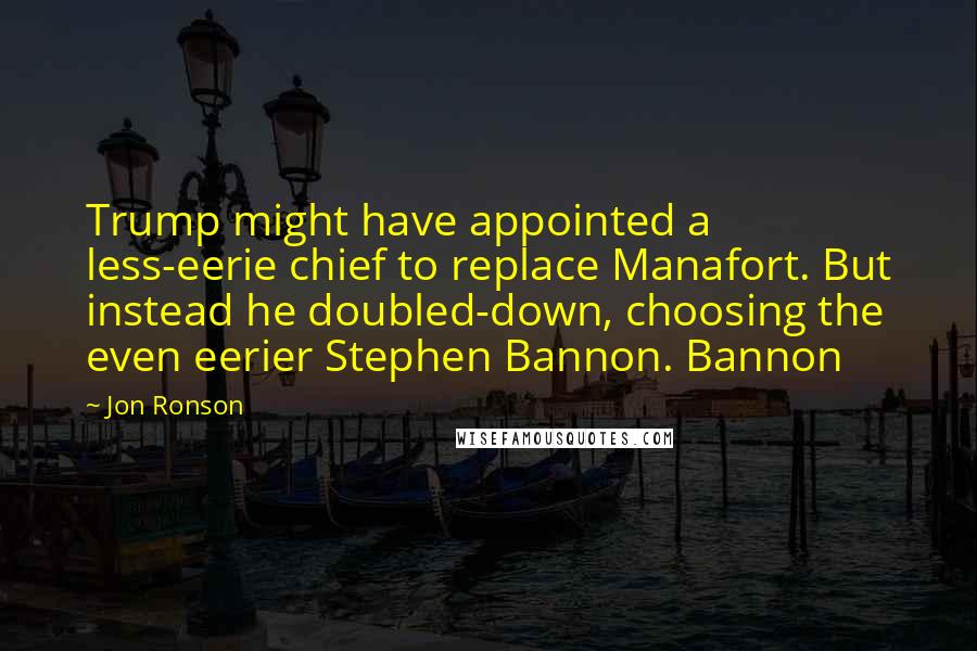 Jon Ronson Quotes: Trump might have appointed a less-eerie chief to replace Manafort. But instead he doubled-down, choosing the even eerier Stephen Bannon. Bannon