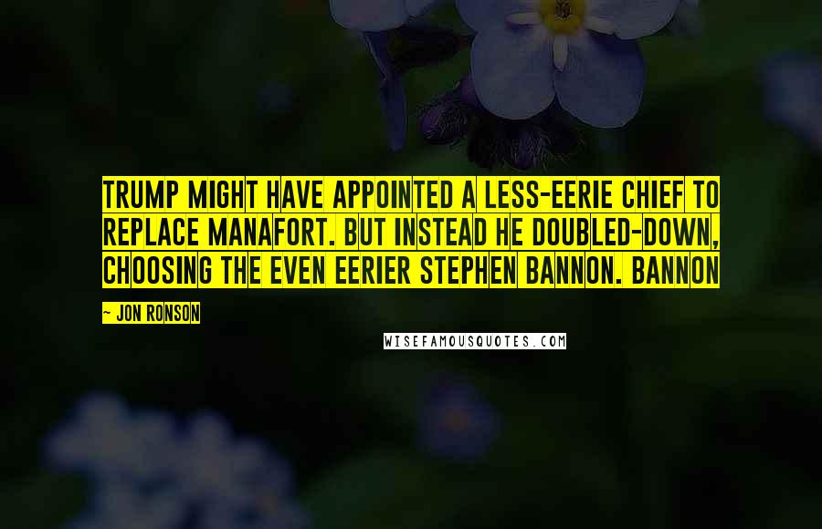 Jon Ronson Quotes: Trump might have appointed a less-eerie chief to replace Manafort. But instead he doubled-down, choosing the even eerier Stephen Bannon. Bannon