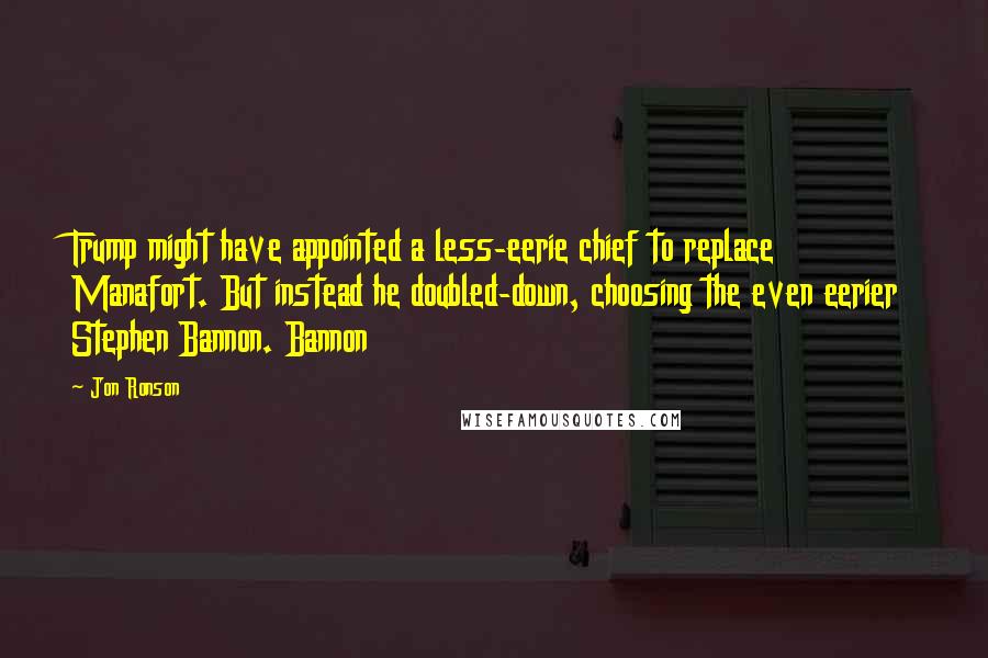 Jon Ronson Quotes: Trump might have appointed a less-eerie chief to replace Manafort. But instead he doubled-down, choosing the even eerier Stephen Bannon. Bannon