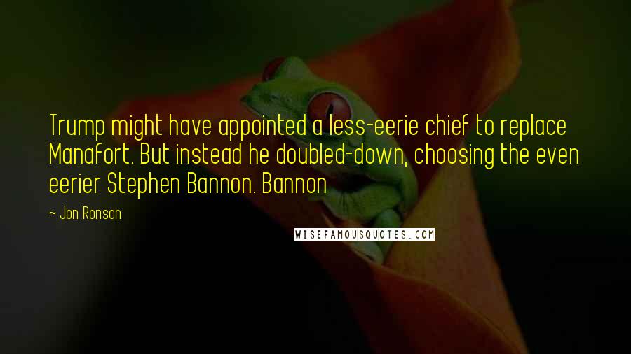 Jon Ronson Quotes: Trump might have appointed a less-eerie chief to replace Manafort. But instead he doubled-down, choosing the even eerier Stephen Bannon. Bannon