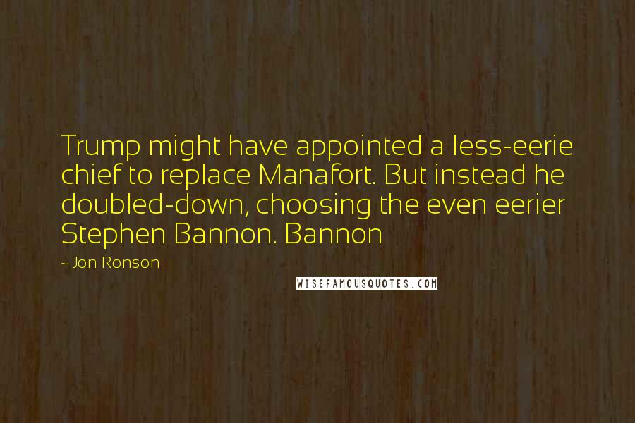 Jon Ronson Quotes: Trump might have appointed a less-eerie chief to replace Manafort. But instead he doubled-down, choosing the even eerier Stephen Bannon. Bannon