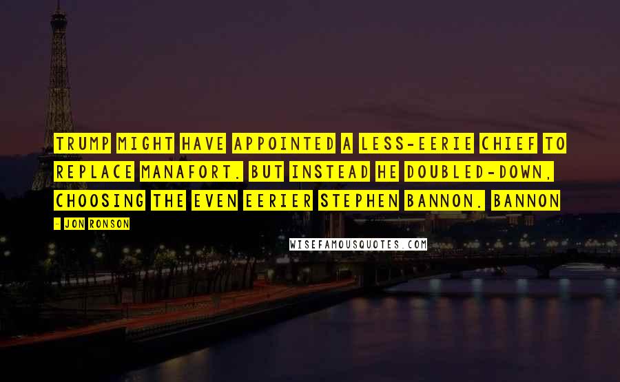 Jon Ronson Quotes: Trump might have appointed a less-eerie chief to replace Manafort. But instead he doubled-down, choosing the even eerier Stephen Bannon. Bannon