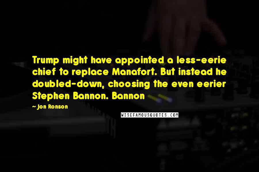 Jon Ronson Quotes: Trump might have appointed a less-eerie chief to replace Manafort. But instead he doubled-down, choosing the even eerier Stephen Bannon. Bannon