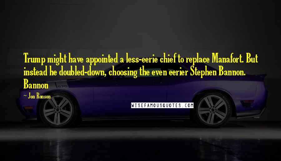 Jon Ronson Quotes: Trump might have appointed a less-eerie chief to replace Manafort. But instead he doubled-down, choosing the even eerier Stephen Bannon. Bannon