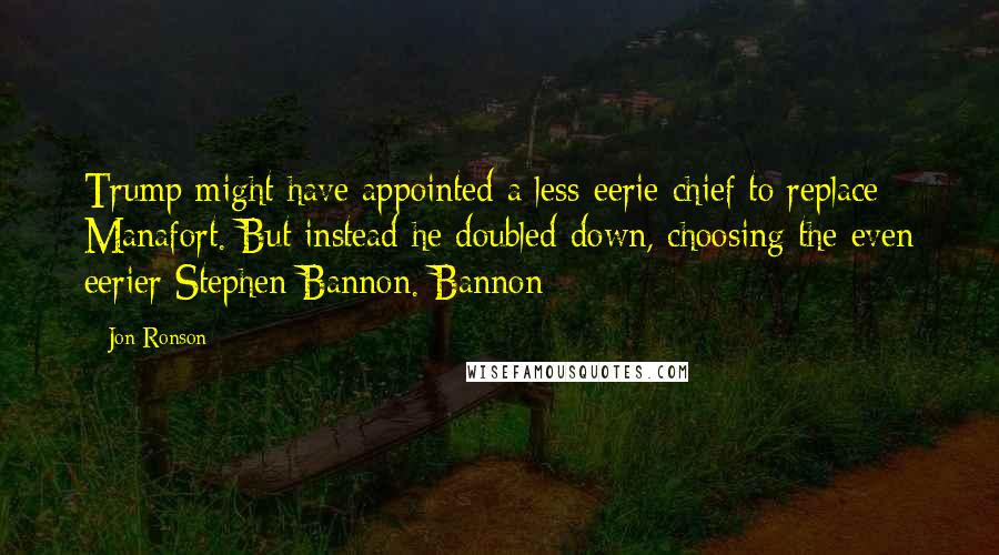 Jon Ronson Quotes: Trump might have appointed a less-eerie chief to replace Manafort. But instead he doubled-down, choosing the even eerier Stephen Bannon. Bannon