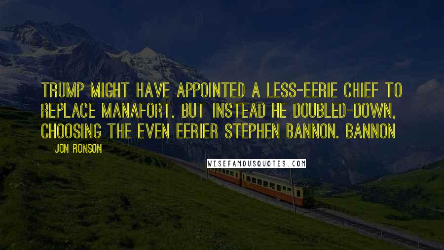 Jon Ronson Quotes: Trump might have appointed a less-eerie chief to replace Manafort. But instead he doubled-down, choosing the even eerier Stephen Bannon. Bannon