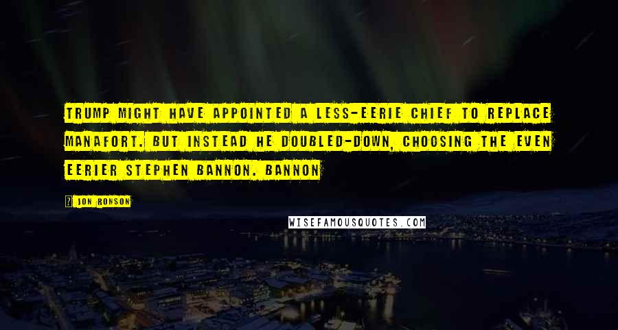 Jon Ronson Quotes: Trump might have appointed a less-eerie chief to replace Manafort. But instead he doubled-down, choosing the even eerier Stephen Bannon. Bannon