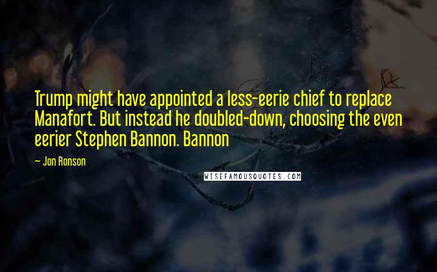 Jon Ronson Quotes: Trump might have appointed a less-eerie chief to replace Manafort. But instead he doubled-down, choosing the even eerier Stephen Bannon. Bannon