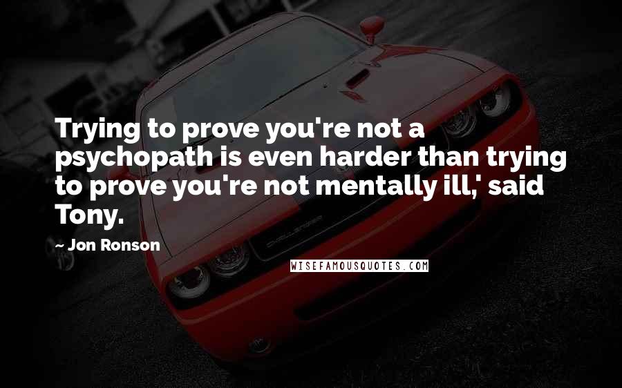 Jon Ronson Quotes: Trying to prove you're not a psychopath is even harder than trying to prove you're not mentally ill,' said Tony.