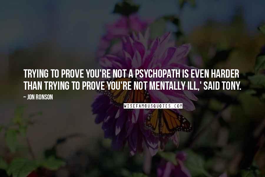 Jon Ronson Quotes: Trying to prove you're not a psychopath is even harder than trying to prove you're not mentally ill,' said Tony.