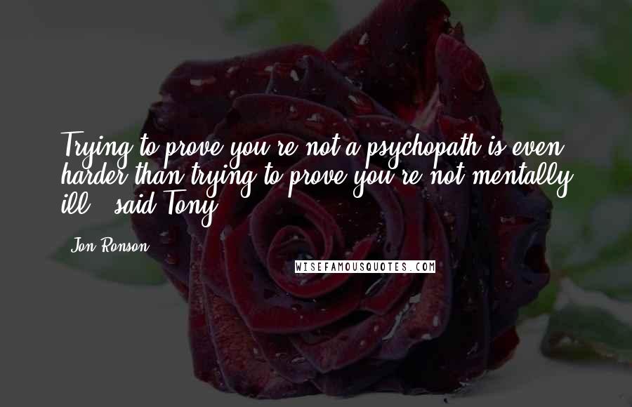 Jon Ronson Quotes: Trying to prove you're not a psychopath is even harder than trying to prove you're not mentally ill,' said Tony.