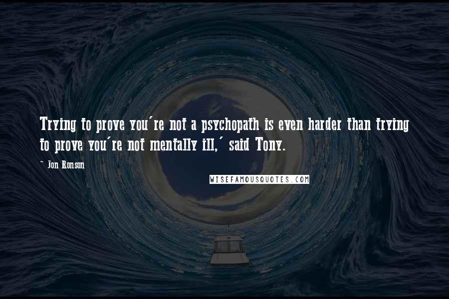 Jon Ronson Quotes: Trying to prove you're not a psychopath is even harder than trying to prove you're not mentally ill,' said Tony.