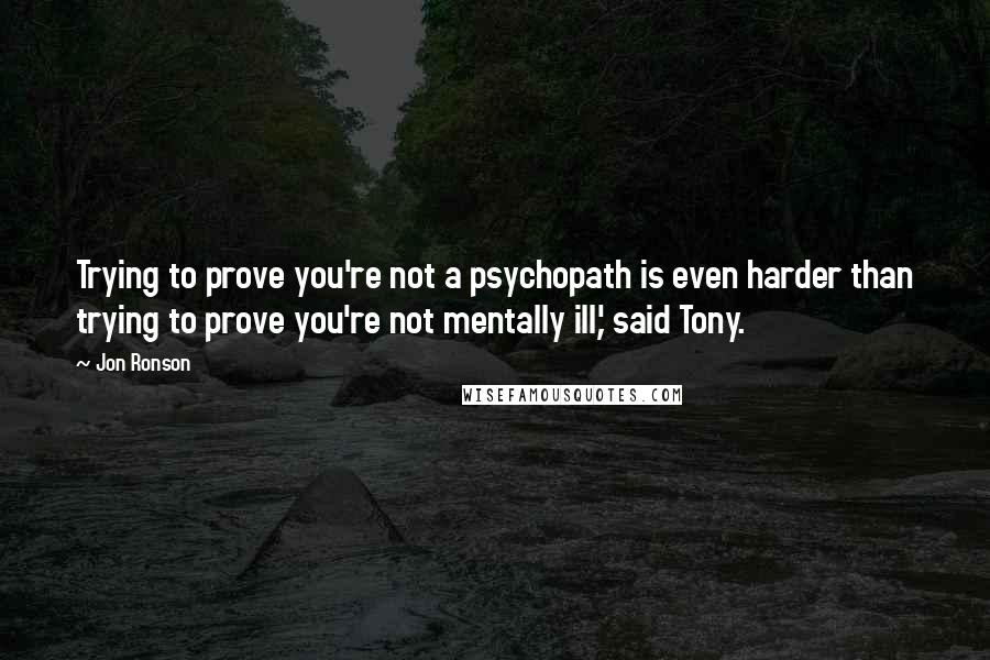 Jon Ronson Quotes: Trying to prove you're not a psychopath is even harder than trying to prove you're not mentally ill,' said Tony.