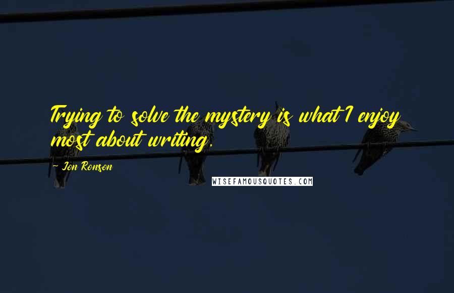 Jon Ronson Quotes: Trying to solve the mystery is what I enjoy most about writing.