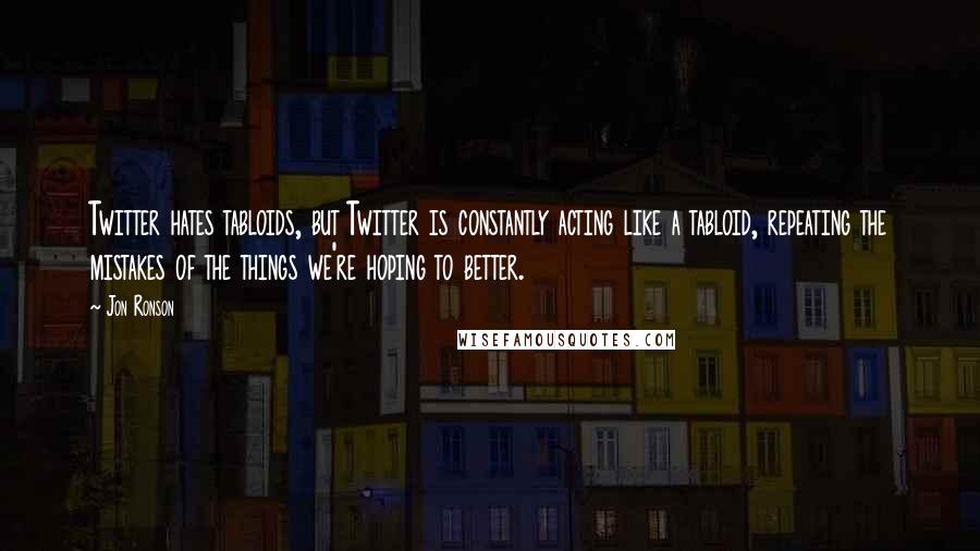 Jon Ronson Quotes: Twitter hates tabloids, but Twitter is constantly acting like a tabloid, repeating the mistakes of the things we're hoping to better.