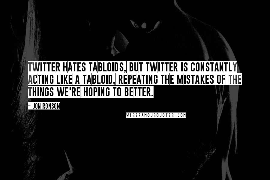 Jon Ronson Quotes: Twitter hates tabloids, but Twitter is constantly acting like a tabloid, repeating the mistakes of the things we're hoping to better.