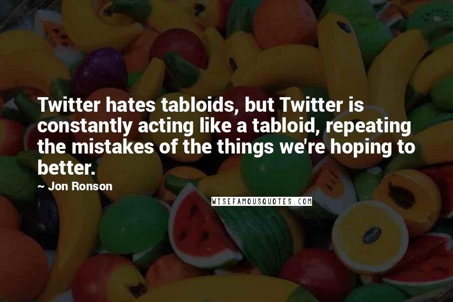 Jon Ronson Quotes: Twitter hates tabloids, but Twitter is constantly acting like a tabloid, repeating the mistakes of the things we're hoping to better.