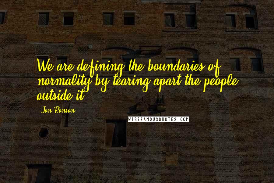 Jon Ronson Quotes: We are defining the boundaries of normality by tearing apart the people outside it.