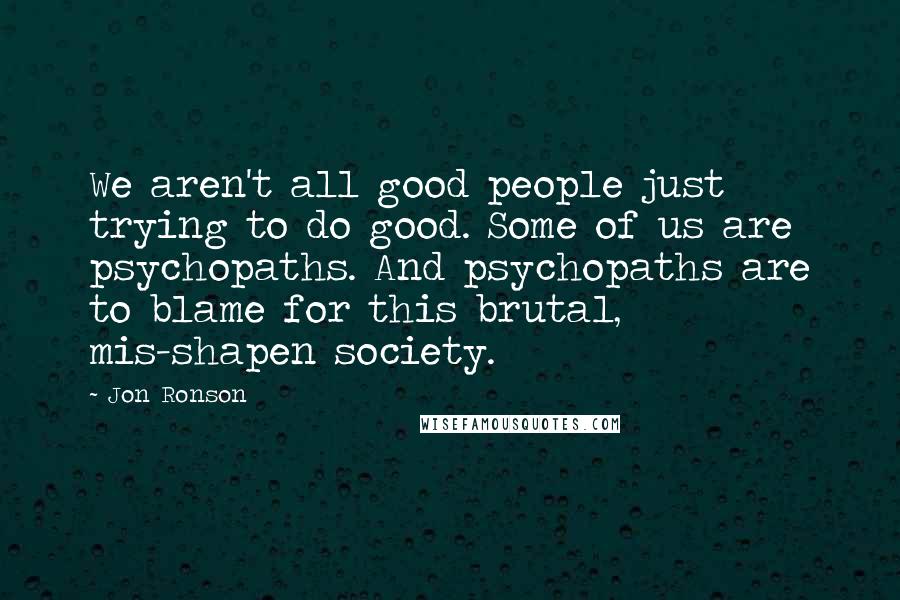 Jon Ronson Quotes: We aren't all good people just trying to do good. Some of us are psychopaths. And psychopaths are to blame for this brutal, mis-shapen society.