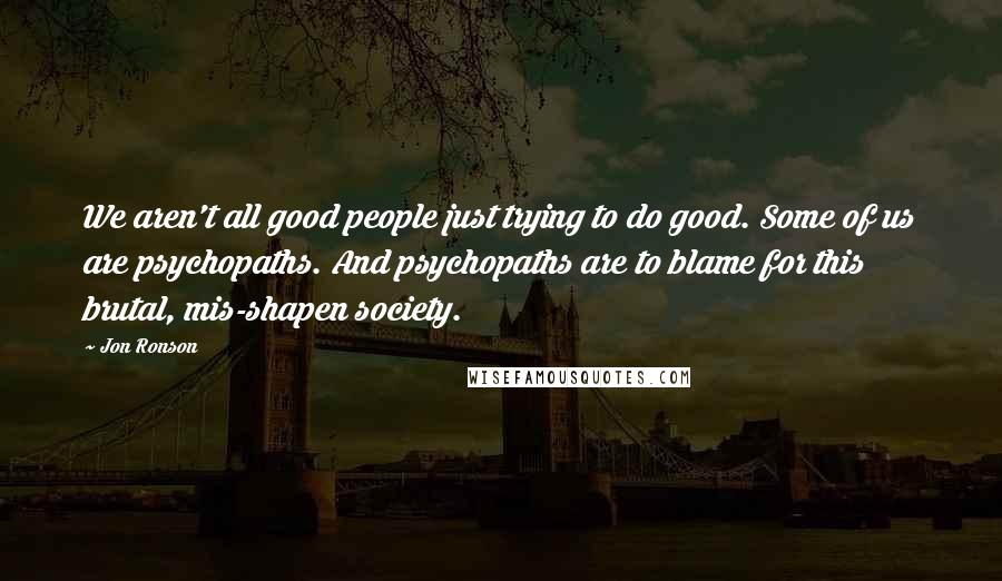 Jon Ronson Quotes: We aren't all good people just trying to do good. Some of us are psychopaths. And psychopaths are to blame for this brutal, mis-shapen society.