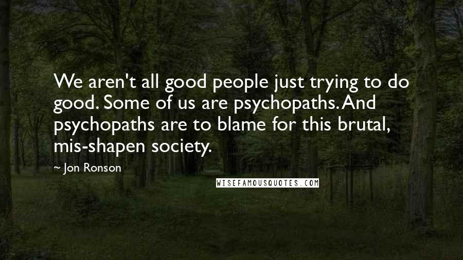 Jon Ronson Quotes: We aren't all good people just trying to do good. Some of us are psychopaths. And psychopaths are to blame for this brutal, mis-shapen society.