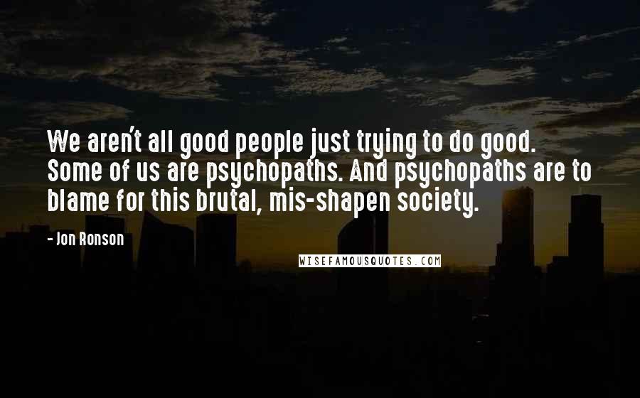 Jon Ronson Quotes: We aren't all good people just trying to do good. Some of us are psychopaths. And psychopaths are to blame for this brutal, mis-shapen society.