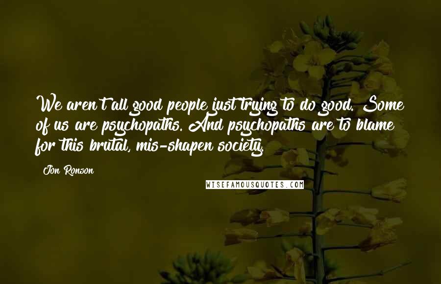 Jon Ronson Quotes: We aren't all good people just trying to do good. Some of us are psychopaths. And psychopaths are to blame for this brutal, mis-shapen society.