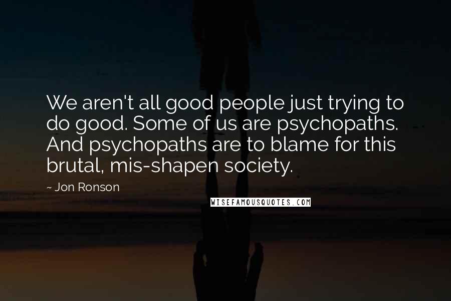 Jon Ronson Quotes: We aren't all good people just trying to do good. Some of us are psychopaths. And psychopaths are to blame for this brutal, mis-shapen society.