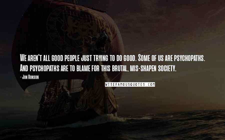 Jon Ronson Quotes: We aren't all good people just trying to do good. Some of us are psychopaths. And psychopaths are to blame for this brutal, mis-shapen society.