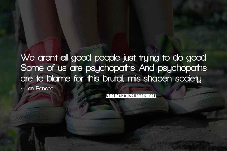 Jon Ronson Quotes: We aren't all good people just trying to do good. Some of us are psychopaths. And psychopaths are to blame for this brutal, mis-shapen society.