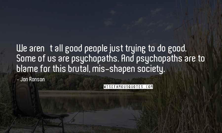 Jon Ronson Quotes: We aren't all good people just trying to do good. Some of us are psychopaths. And psychopaths are to blame for this brutal, mis-shapen society.