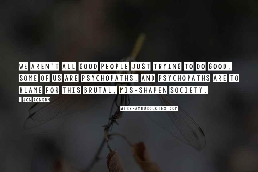 Jon Ronson Quotes: We aren't all good people just trying to do good. Some of us are psychopaths. And psychopaths are to blame for this brutal, mis-shapen society.