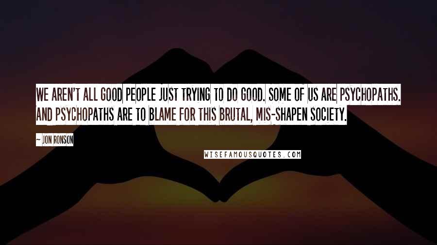 Jon Ronson Quotes: We aren't all good people just trying to do good. Some of us are psychopaths. And psychopaths are to blame for this brutal, mis-shapen society.