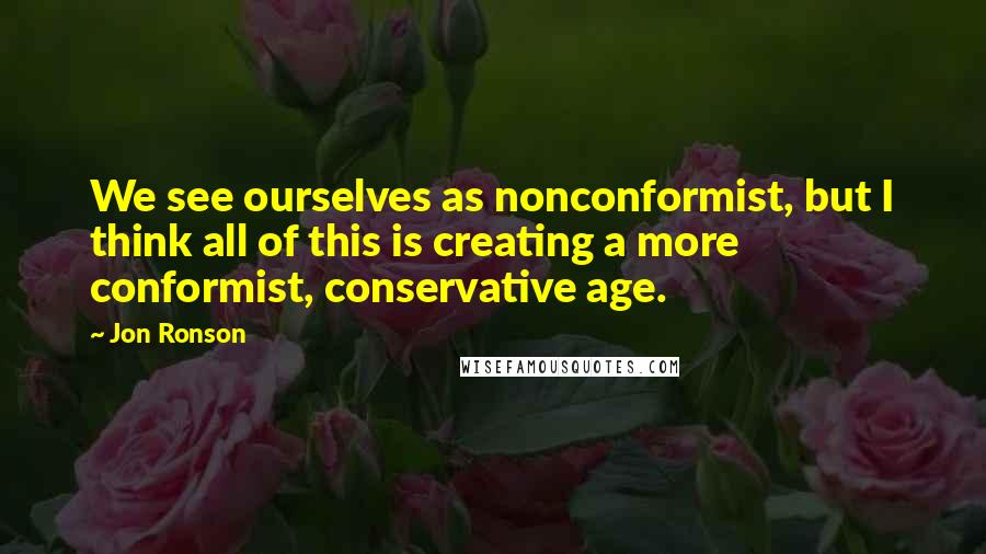 Jon Ronson Quotes: We see ourselves as nonconformist, but I think all of this is creating a more conformist, conservative age.