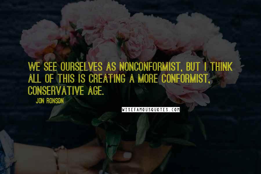 Jon Ronson Quotes: We see ourselves as nonconformist, but I think all of this is creating a more conformist, conservative age.