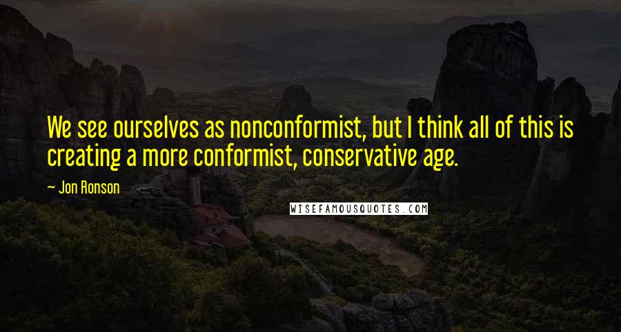 Jon Ronson Quotes: We see ourselves as nonconformist, but I think all of this is creating a more conformist, conservative age.