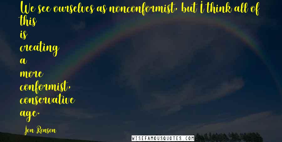 Jon Ronson Quotes: We see ourselves as nonconformist, but I think all of this is creating a more conformist, conservative age.