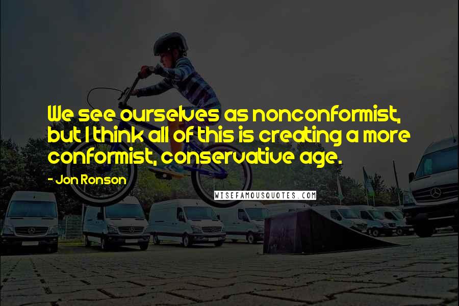 Jon Ronson Quotes: We see ourselves as nonconformist, but I think all of this is creating a more conformist, conservative age.