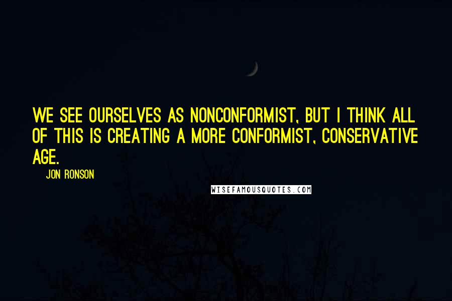 Jon Ronson Quotes: We see ourselves as nonconformist, but I think all of this is creating a more conformist, conservative age.