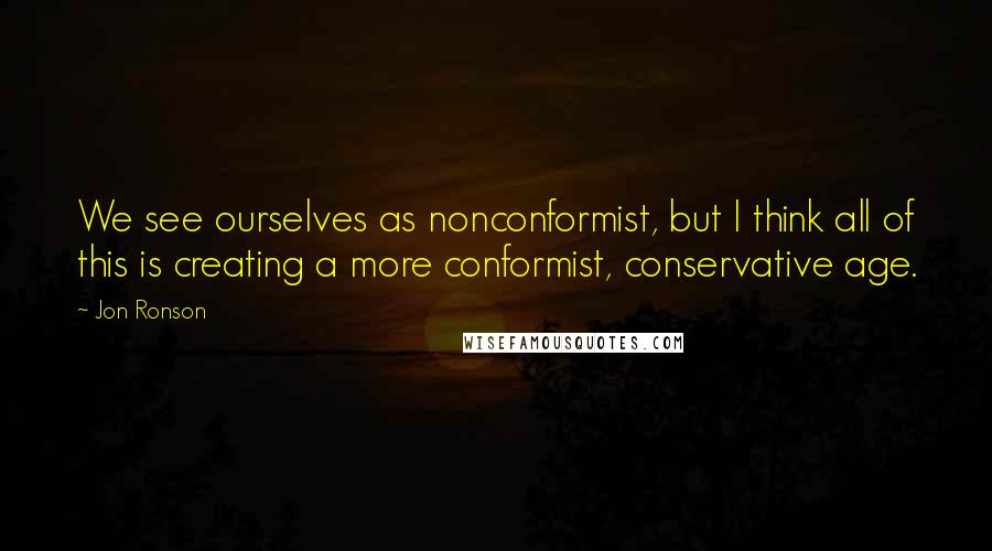 Jon Ronson Quotes: We see ourselves as nonconformist, but I think all of this is creating a more conformist, conservative age.