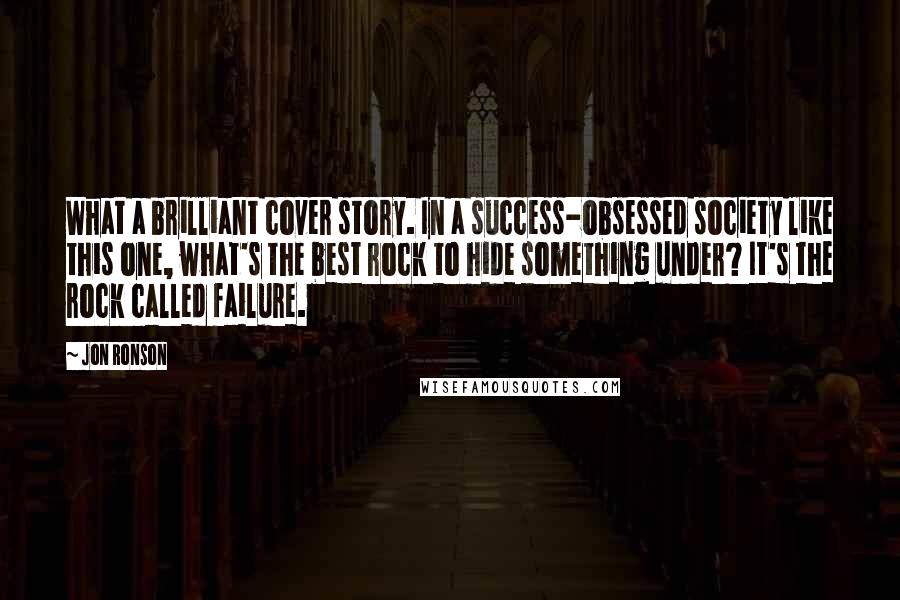 Jon Ronson Quotes: What a brilliant cover story. In a success-obsessed society like this one, what's the best rock to hide something under? It's the rock called failure.