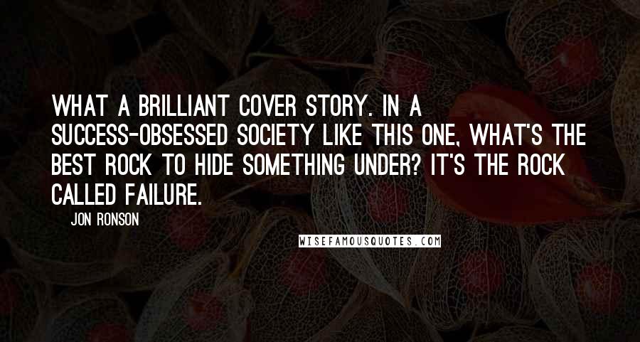 Jon Ronson Quotes: What a brilliant cover story. In a success-obsessed society like this one, what's the best rock to hide something under? It's the rock called failure.